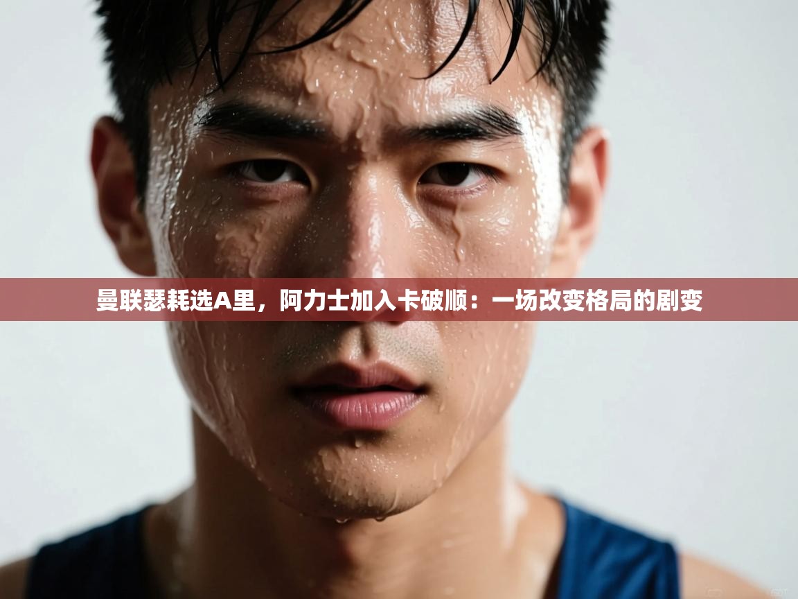 曼联瑟耗选A里，阿力士加入卡破顺：一场改变格局的剧变  第1张